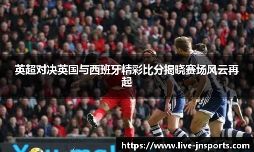 英超对决英国与西班牙精彩比分揭晓赛场风云再起